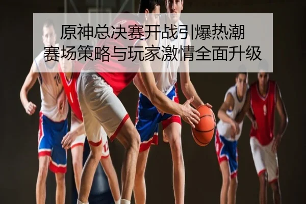 原神总决赛开战引爆热潮 赛场策略与玩家激情全面升级