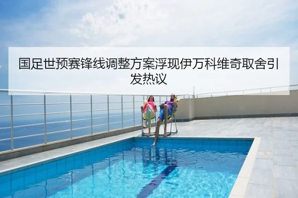 国足世预赛锋线调整方案浮现伊万科维奇取舍引发热议