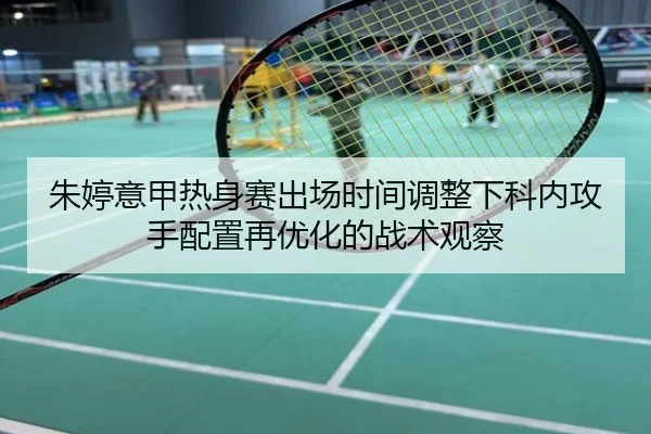 朱婷意甲热身赛出场时间调整下科内攻手配置再优化的战术观察