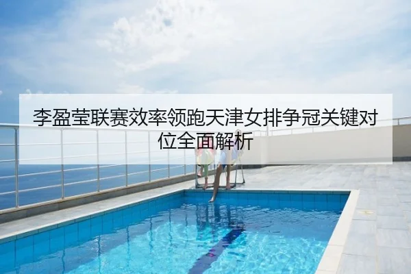 李盈莹联赛效率领跑天津女排争冠关键对位全面解析