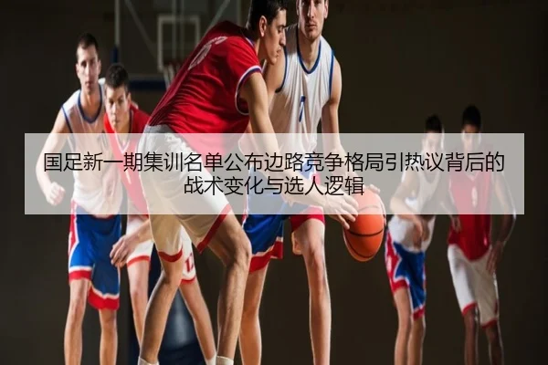 国足新一期集训名单公布边路竞争格局引热议背后的战术变化与选人逻辑