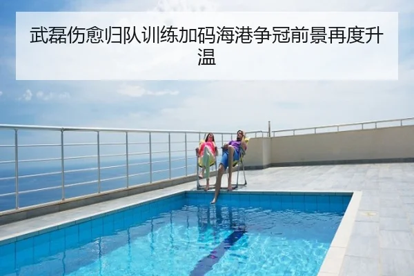 武磊伤愈归队训练加码海港争冠前景再度升温