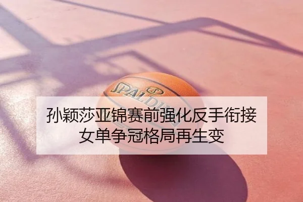 孙颖莎亚锦赛前强化反手衔接 女单争冠格局再生变