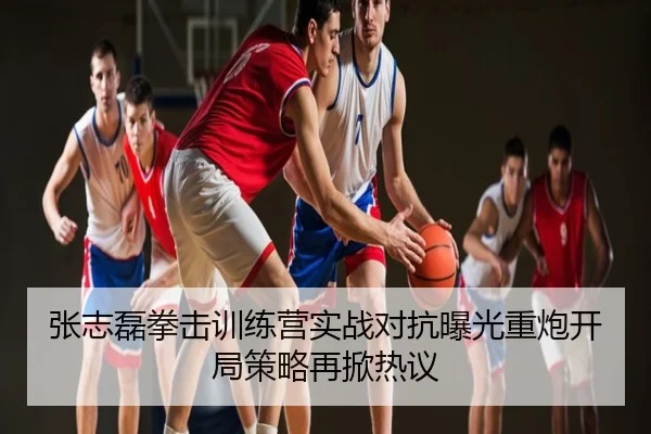 张志磊拳击训练营实战对抗曝光重炮开局策略再掀热议