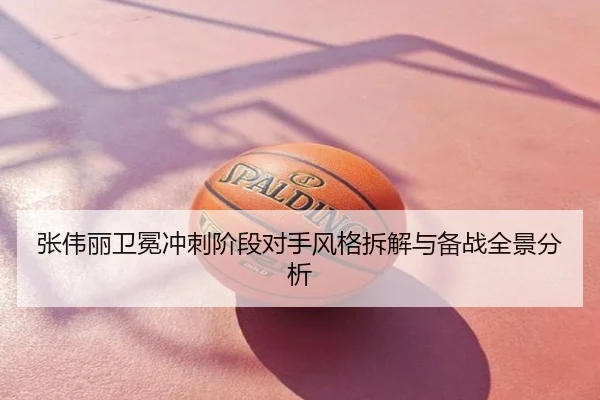 张伟丽卫冕冲刺阶段对手风格拆解与备战全景分析