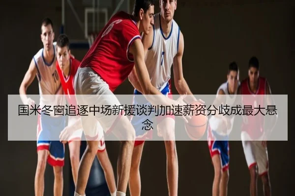 国米冬窗追逐中场新援谈判加速薪资分歧成最大悬念